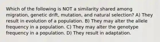 Which of the following is NOT a similarity shared among migration, genetic drift, mutation, and natural selection? A) They result in evolution of a population. B) They may alter the allele frequency in a population. C) They may alter the genotype frequency in a population. D) They result in adaptation.