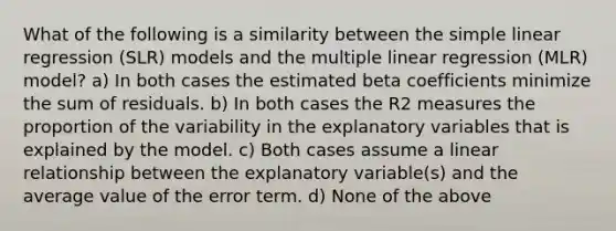 What of the following is a similarity between the simple linear regression (SLR) models and the multiple linear regression (MLR) model? a) In both cases the estimated beta coefficients minimize the sum of residuals. b) In both cases the R2 measures the proportion of the variability in the explanatory variables that is explained by the model. c) Both cases assume a linear relationship between the explanatory variable(s) and the average value of the error term. d) None of the above