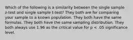 Which of the following is a similarity between the single sample z-test and single sample t-test? They both are for comparing your sample to a known population. They both have the same formulas. They both have the same sampling distribution. They both always use 1.96 as the critical value for p < .05 significance level.