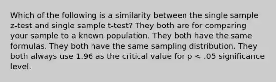 Which of the following is a similarity between the single sample z-test and single sample t-test? They both are for comparing your sample to a known population. They both have the same formulas. They both have the same sampling distribution. They both always use 1.96 as the critical value for p < .05 significance level.