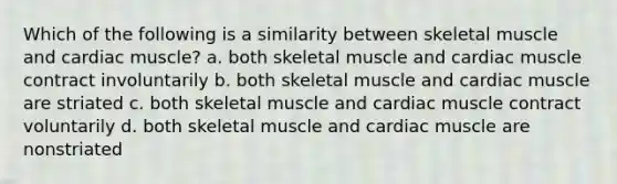 Which of the following is a similarity between skeletal muscle and cardiac muscle? a. both skeletal muscle and cardiac muscle contract involuntarily b. both skeletal muscle and cardiac muscle are striated c. both skeletal muscle and cardiac muscle contract voluntarily d. both skeletal muscle and cardiac muscle are nonstriated