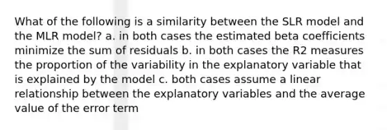 What of the following is a similarity between the SLR model and the MLR model? a. in both cases the estimated beta coefficients minimize the sum of residuals b. in both cases the R2 measures the proportion of the variability in the explanatory variable that is explained by the model c. both cases assume a linear relationship between the explanatory variables and the average value of the error term