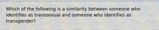 Which of the following is a similarity between someone who identifies as transsexual and someone who identifies as transgender?