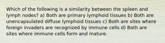 Which of the following is a similarity between the spleen and lymph nodes? a) Both are primary lymphoid tissues b) Both are unencapsulated diffuse lymphoid tissues c) Both are sites where foreign invaders are recognized by immune cells d) Both are sites where immune cells form and mature.