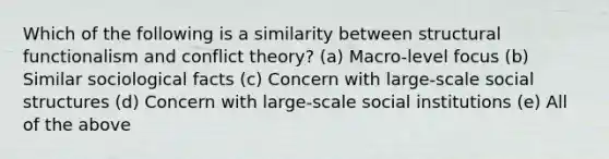 Which of the following is a similarity between structural functionalism and conflict theory? (a) Macro-level focus (b) Similar sociological facts (c) Concern with large-scale social structures (d) Concern with large-scale social institutions (e) All of the above