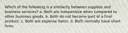 Which of the following is a similarity between supplies and business services? a. Both are inexpensive when compared to other business goods. b. Both do not become part of a final product. c. Both are expense items. d. Both normally have short lives.