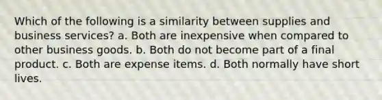 Which of the following is a similarity between supplies and business services? a. Both are inexpensive when compared to other business goods. b. Both do not become part of a final product. c. Both are expense items. d. Both normally have short lives.