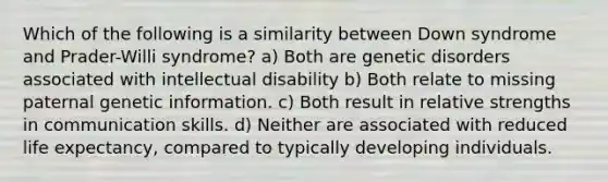 Which of the following is a similarity between Down syndrome and Prader-Willi syndrome? a) Both are genetic disorders associated with intellectual disability b) Both relate to missing paternal genetic information. c) Both result in relative strengths in communication skills. d) Neither are associated with reduced life expectancy, compared to typically developing individuals.