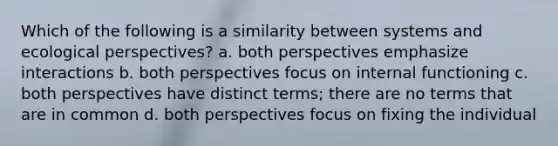 Which of the following is a similarity between systems and ecological perspectives? a. both perspectives emphasize interactions b. both perspectives focus on internal functioning c. both perspectives have distinct terms; there are no terms that are in common d. both perspectives focus on fixing the individual