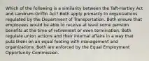 Which of the following is a similarity between the Taft-Hartley Act and Landrum-Griffin Act? Both apply primarily to organizations regulated by the Department of Transportation. Both ensure that employees would be able to receive at least some pension benefits at the time of retirement or even termination. Both regulate union actions and their internal affairs in a way that puts them on an equal footing with management and organizations. Both are enforced by the Equal Employment Opportunity Commission.