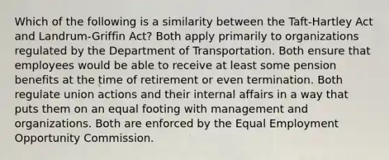 Which of the following is a similarity between the Taft-Hartley Act and Landrum-Griffin Act? Both apply primarily to organizations regulated by the Department of Transportation. Both ensure that employees would be able to receive at least some pension benefits at the time of retirement or even termination. Both regulate union actions and their internal affairs in a way that puts them on an equal footing with management and organizations. Both are enforced by the Equal Employment Opportunity Commission.