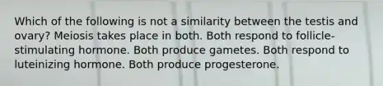 Which of the following is not a similarity between the testis and ovary? Meiosis takes place in both. Both respond to follicle-stimulating hormone. Both produce gametes. Both respond to luteinizing hormone. Both produce progesterone.