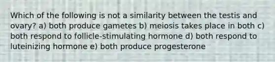 Which of the following is not a similarity between the testis and ovary? a) both produce gametes b) meiosis takes place in both c) both respond to follicle-stimulating hormone d) both respond to luteinizing hormone e) both produce progesterone