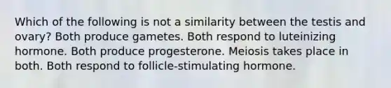 Which of the following is not a similarity between the testis and ovary? Both produce gametes. Both respond to luteinizing hormone. Both produce progesterone. Meiosis takes place in both. Both respond to follicle-stimulating hormone.