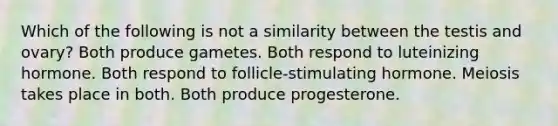 Which of the following is not a similarity between the testis and ovary? Both produce gametes. Both respond to luteinizing hormone. Both respond to follicle-stimulating hormone. Meiosis takes place in both. Both produce progesterone.