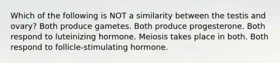 Which of the following is NOT a similarity between the testis and ovary? Both produce gametes. Both produce progesterone. Both respond to luteinizing hormone. Meiosis takes place in both. Both respond to follicle-stimulating hormone.