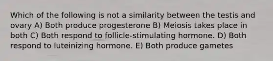 Which of the following is not a similarity between the testis and ovary A) Both produce progesterone B) Meiosis takes place in both C) Both respond to follicle-stimulating hormone. D) Both respond to luteinizing hormone. E) Both produce gametes