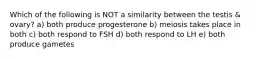 Which of the following is NOT a similarity between the testis & ovary? a) both produce progesterone b) meiosis takes place in both c) both respond to FSH d) both respond to LH e) both produce gametes