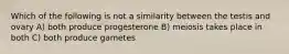 Which of the following is not a similarity between the testis and ovary A) both produce progesterone B) meiosis takes place in both C) both produce gametes