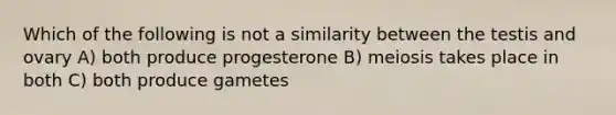 Which of the following is not a similarity between the testis and ovary A) both produce progesterone B) meiosis takes place in both C) both produce gametes