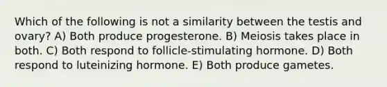 Which of the following is not a similarity between the testis and ovary? A) Both produce progesterone. B) Meiosis takes place in both. C) Both respond to follicle-stimulating hormone. D) Both respond to luteinizing hormone. E) Both produce gametes.