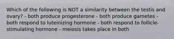 Which of the following is NOT a similarity between the testis and ovary? - both produce progesterone - both produce gametes - both respond to luteinizing hormone - both respond to follicle-stimulating hormone - meiosis takes place in both