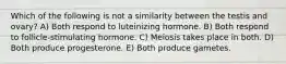 Which of the following is not a similarity between the testis and ovary? A) Both respond to luteinizing hormone. B) Both respond to follicle-stimulating hormone. C) Meiosis takes place in both. D) Both produce progesterone. E) Both produce gametes.