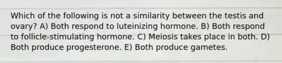 Which of the following is not a similarity between the testis and ovary? A) Both respond to luteinizing hormone. B) Both respond to follicle-stimulating hormone. C) Meiosis takes place in both. D) Both produce progesterone. E) Both produce gametes.