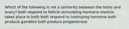 Which of the following is not a similarity between the testis and ovary? both respond to follicle-stimulating hormone meiosis takes place in both both respond to luteinizing hormone both produce gametes both produce progesterone