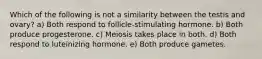Which of the following is not a similarity between the testis and ovary? a) Both respond to follicle-stimulating hormone. b) Both produce progesterone. c) Meiosis takes place in both. d) Both respond to luteinizing hormone. e) Both produce gametes.