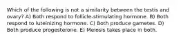 Which of the following is not a similarity between the testis and ovary? A) Both respond to follicle-stimulating hormone. B) Both respond to luteinizing hormone. C) Both produce gametes. D) Both produce progesterone. E) Meiosis takes place in both.