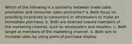 Which of the following is a similarity between trade sales promotion and consumer sales promotion? a. Both focus on providing incentives to consumers or wholesalers to make an immediate purchase. b. Both are directed toward members of the marketing channel, such as wholesalers and retailers. c. Both target at members of the marketing channel. d. Both aim to increase sales by using point-of-purchase display.