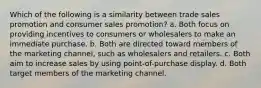 Which of the following is a similarity between trade sales promotion and consumer sales promotion? a. Both focus on providing incentives to consumers or wholesalers to make an immediate purchase. b. Both are directed toward members of the marketing channel, such as wholesalers and retailers. c. Both aim to increase sales by using point-of-purchase display. d. Both target members of the marketing channel.