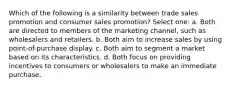 Which of the following is a similarity between trade sales promotion and consumer sales promotion? Select one: a. Both are directed to members of the marketing channel, such as wholesalers and retailers. b. Both aim to increase sales by using point-of-purchase display. c. Both aim to segment a market based on its characteristics. d. Both focus on providing incentives to consumers or wholesalers to make an immediate purchase.