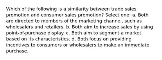 Which of the following is a similarity between trade <a href='https://www.questionai.com/knowledge/kbNEU08Pi0-sales-promotion' class='anchor-knowledge'>sales promotion</a> and consumer sales promotion? Select one: a. Both are directed to members of the marketing channel, such as wholesalers and retailers. b. Both aim to increase sales by using point-of-purchase display. c. Both aim to segment a market based on its characteristics. d. Both focus on providing incentives to consumers or wholesalers to make an immediate purchase.