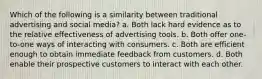 Which of the following is a similarity between traditional advertising and social media? a. Both lack hard evidence as to the relative effectiveness of advertising tools. b. Both offer one-to-one ways of interacting with consumers. c. Both are efficient enough to obtain immediate feedback from customers. d. Both enable their prospective customers to interact with each other.