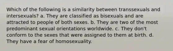 Which of the following is a similarity between transsexuals and intersexuals? a. They are classified as bisexuals and are attracted to people of both sexes. b. They are two of the most predominant sexual orientations worldwide. c. They don't conform to the sexes that were assigned to them at birth. d. They have a fear of homosexuality.