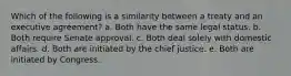 Which of the following is a similarity between a treaty and an executive agreement? a. Both have the same legal status. b. Both require Senate approval. c. Both deal solely with domestic affairs. d. Both are initiated by the chief justice. e. Both are initiated by Congress.