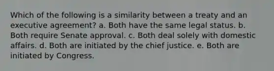 Which of the following is a similarity between a treaty and an executive agreement? a. Both have the same legal status. b. Both require Senate approval. c. Both deal solely with domestic affairs. d. Both are initiated by the chief justice. e. Both are initiated by Congress.