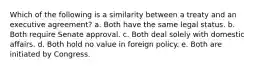 Which of the following is a similarity between a treaty and an executive agreement? a. Both have the same legal status. b. Both require Senate approval. c. Both deal solely with domestic affairs. d. Both hold no value in foreign policy. e. Both are initiated by Congress.