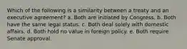 ​Which of the following is a similarity between a treaty and an executive agreement? a. ​Both are initiated by Congress. b. ​Both have the same legal status. c. ​Both deal solely with domestic affairs. d. ​Both hold no value in foreign policy. e. ​Both require Senate approval.