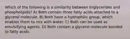 Which of the following is a similarity between triglycerides and phospholipids? A) Both contain three fatty acids attached to a glycerol molecule. B) Both have a hydrophilic group, which enables them to mix with water. C) Both can be used as emulsifying agents. D) Both contain a glycerol molecule bonded to fatty acids.