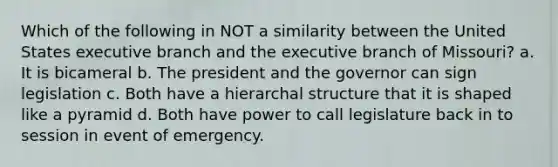 Which of the following in NOT a similarity between the United States executive branch and the executive branch of Missouri? a. It is bicameral b. The president and the governor can sign legislation c. Both have a hierarchal structure that it is shaped like a pyramid d. Both have power to call legislature back in to session in event of emergency.