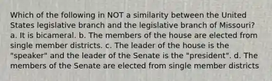 Which of the following in NOT a similarity between the United States legislative branch and the legislative branch of Missouri? a. It is bicameral. b. The members of the house are elected from single member districts. c. The leader of the house is the "speaker" and the leader of the Senate is the "president". d. The members of the Senate are elected from single member districts