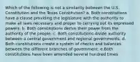 Which of the following is not a similarity between the U.S. Constitution and the Texas Constitution? a. Both constitutions have a clause providing the legislature with the authority to make all laws necessary and proper to carrying out its expressed powers. b. Both constitutions derive their power from the authority of the people. c. Both constitutions divide authority between a central government and regional governments. d. Both constitutions create a system of checks and balances between the different branches of government. e.Both constitutions have been amended several hundred times