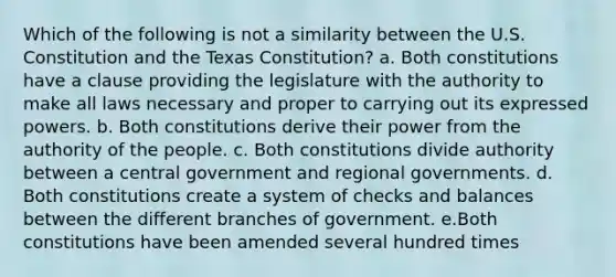 Which of the following is not a similarity between the U.S. Constitution and the Texas Constitution? a. Both constitutions have a clause providing the legislature with the authority to make all laws necessary and proper to carrying out its expressed powers. b. Both constitutions derive their power from the authority of the people. c. Both constitutions divide authority between a central government and regional governments. d. Both constitutions create a system of checks and balances between the different branches of government. e.Both constitutions have been amended several hundred times