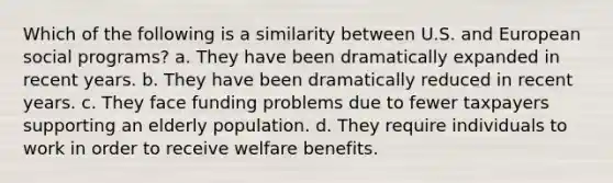 Which of the following is a similarity between U.S. and European social programs? a. They have been dramatically expanded in recent years. b. They have been dramatically reduced in recent years. c. They face funding problems due to fewer taxpayers supporting an elderly population. d. They require individuals to work in order to receive welfare benefits.