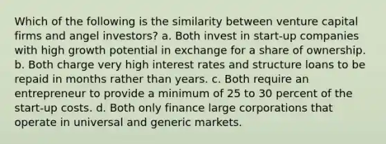 Which of the following is the similarity between venture capital firms and angel investors? a. Both invest in start-up companies with high growth potential in exchange for a share of ownership. b. Both charge very high interest rates and structure loans to be repaid in months rather than years. c. Both require an entrepreneur to provide a minimum of 25 to 30 percent of the start-up costs. d. Both only finance large corporations that operate in universal and generic markets.