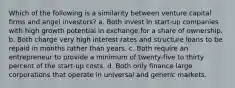 Which of the following is a similarity between venture capital firms and angel investors? a. Both invest in start-up companies with high growth potential in exchange for a share of ownership. b. Both charge very high interest rates and structure loans to be repaid in months rather than years. c. Both require an entrepreneur to provide a minimum of twenty-five to thirty percent of the start-up costs. d. Both only finance large corporations that operate in universal and generic markets.