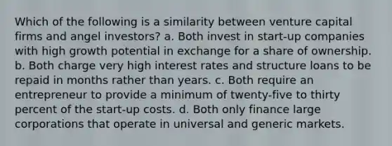 Which of the following is a similarity between venture capital firms and angel investors? a. Both invest in start-up companies with high growth potential in exchange for a share of ownership. b. Both charge very high interest rates and structure loans to be repaid in months rather than years. c. Both require an entrepreneur to provide a minimum of twenty-five to thirty percent of the start-up costs. d. Both only finance large corporations that operate in universal and generic markets.